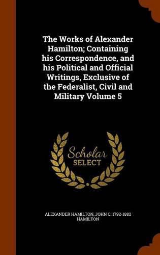 The Works of Alexander Hamilton; Containing His Correspondence, and His Political and Official Writings, Exclusive of the Federalist, Civil and Military Volume 5