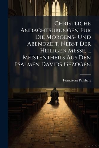 Cover image for Christliche Andachtsuebungen Fuer Die Morgens- Und Abendzeit, Nebst Der Heiligen Messe, ... Meistentheils Aus Den Psalmen Davids Gezogen