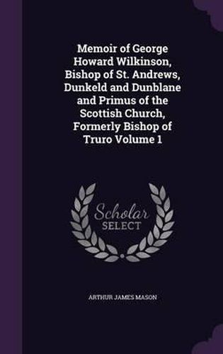 Memoir of George Howard Wilkinson, Bishop of St. Andrews, Dunkeld and Dunblane and Primus of the Scottish Church, Formerly Bishop of Truro Volume 1