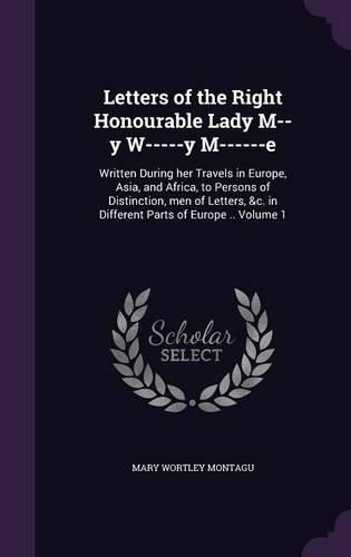 Letters of the Right Honourable Lady M--Y W-----Y M------E: Written During Her Travels in Europe, Asia, and Africa, to Persons of Distinction, Men of Letters, &C. in Different Parts of Europe .. Volume 1