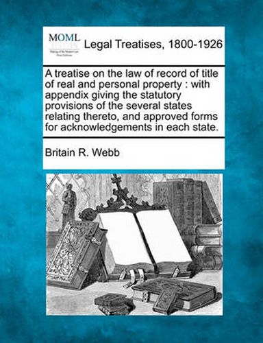 Cover image for A Treatise on the Law of Record of Title of Real and Personal Property: With Appendix Giving the Statutory Provisions of the Several States Relating Thereto, and Approved Forms for Acknowledgements in Each State.