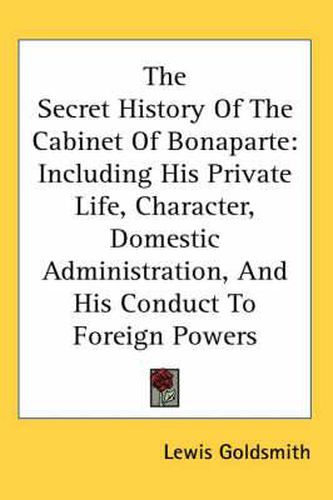 Cover image for The Secret History of the Cabinet of Bonaparte: Including His Private Life, Character, Domestic Administration, and His Conduct to Foreign Powers