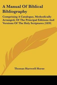 Cover image for A Manual of Biblical Bibliography: Comprising a Catalogue, Methodically Arranged, of the Principal Editions and Versions of the Holy Scriptures (1839)