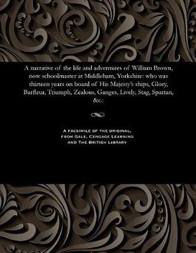 A Narrative of the Life and Adventures of William Brown, Now Schoolmaster at Middleham, Yorkshire: Who Was Thirteen Years on Board of His Majesty's Ships, Glory, Barfleur, Triumph, Zealous, Ganges, Lively, Stag, Spartan, &c.: