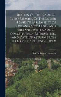 Cover image for Return Of The Name Of Every Member Of The Lower House Of Parliament Of England, Scotland, And Ireland, With Name Of Constituency Represented, And Date Of Return, From 1213 To 1874. 2 Pt. [and] Index