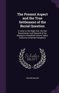 Cover image for The Present Aspect and the True Settlement of the Burial Question: A Letter to the Right Hon. the Earl Beauchamp, Lord Steward of Her Majesty's Household Volume Talbot Collection of British Pamphlets