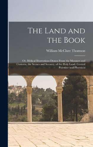 The Land and the Book; Or, Biblical Illustrations Drawn From the Manners and Customs, the Scenes and Scenery, of the Holy Land. Central Palestine and Phoenicia