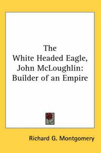 Cover image for The White Headed Eagle, John McLoughlin: Builder of an Empire