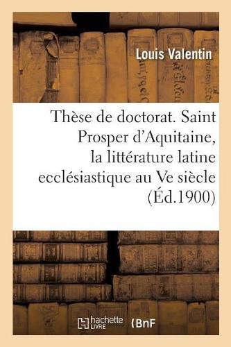 These de Doctorat. Saint Prosper d'Aquitaine, Etude Sur La Litterature Latine Ecclesiastique: Au Ve Siecle En Gaule. Faculte Des Lettres de Bordeaux