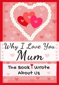 Cover image for Why I Love You Mum: The Book I Wrote About Us Perfect for Kids Valentine's Day Gift, Birthdays, Christmas, Anniversaries, Mother's Day or just to say I Love You.
