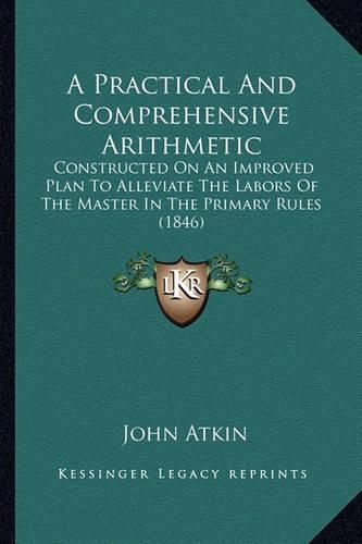 Cover image for A Practical and Comprehensive Arithmetic: Constructed on an Improved Plan to Alleviate the Labors of the Master in the Primary Rules (1846)