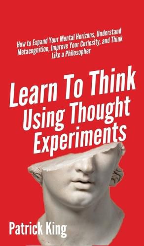 Learn To Think Using Thought Experiments: How to Expand Your Mental Horizons, Understand Metacognition, Improve Your Curiosity, and Think Like a Philosopher