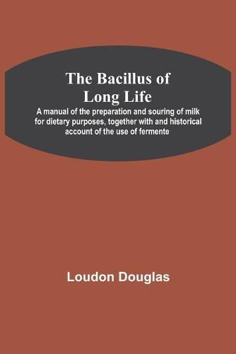 Cover image for The Bacillus of Long Life; A manual of the preparation and souring of milk for dietary purposes, together with and historical account of the use of fermente