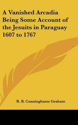 A Vanished Arcadia Being Some Account of the Jesuits in Paraguay 1607 to 1767