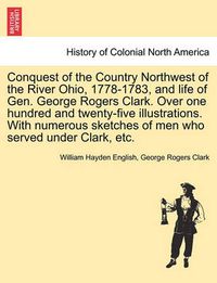 Cover image for Conquest of the Country Northwest of the River Ohio, 1778-1783, and life of Gen. George Rogers Clark. Over one hundred and twenty-five illustrations. With numerous sketches of men who served under Clark, etc. Vol. II