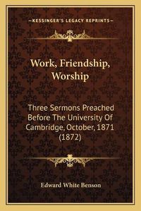 Cover image for Work, Friendship, Worship: Three Sermons Preached Before the University of Cambridge, October, 1871 (1872)