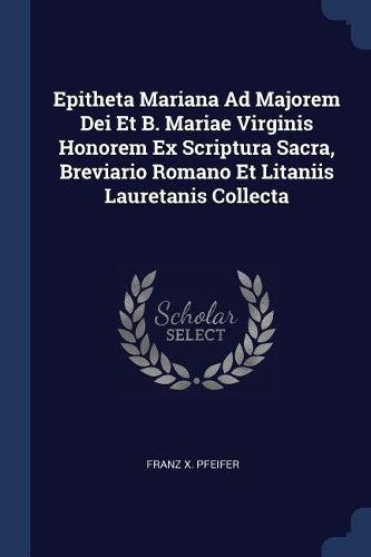 Cover image for Epitheta Mariana Ad Majorem Dei Et B. Mariae Virginis Honorem Ex Scriptura Sacra, Breviario Romano Et Litaniis Lauretanis Collecta