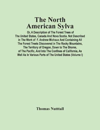 The North American Sylva; Or, A Description Of The Forest Trees Of The United States, Canada And Nova Scotia. Not Described In The Work Of F. Andrew Michaux And Containing All The Forest Treets Discovered In The Rocky Mountains, The Territory Of Oregon, Down T