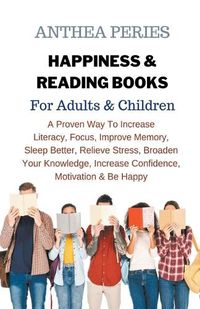 Cover image for Happiness & Reading Books: For Adults & Children A Proven Way To Increase Literacy Focus Improve Memory Sleep Better Relieve Stress Broaden Your Knowledge Increase Confidence Motivation & Be Happy