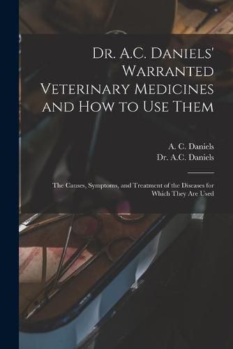 Cover image for Dr. A.C. Daniels' Warranted Veterinary Medicines and How to Use Them: the Causes, Symptoms, and Treatment of the Diseases for Which They Are Used