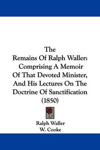 Cover image for The Remains of Ralph Waller: Comprising a Memoir of That Devoted Minister, and His Lectures on the Doctrine of Sanctification (1850)