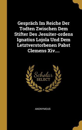 Gespraech Im Reiche Der Todten Zwischen Dem Stifter Des Jesuiter-ordens Ignatius Lojola Und Dem Letztverstorbenen Pabst Clemens Xiv....