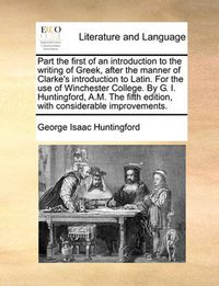 Cover image for Part the First of an Introduction to the Writing of Greek, After the Manner of Clarke's Introduction to Latin. for the Use of Winchester College. by G. I. Huntingford, A.M. the Fifth Edition, with Considerable Improvements.