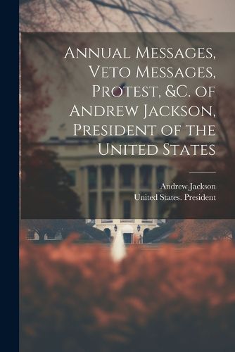 Cover image for Annual Messages, Veto Messages, Protest, &c. of Andrew Jackson, President of the United States