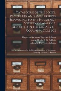 Cover image for Catalogue of the Books, Pamphlets, and Manuscripts Belonging to the Huguenot Society of America, Deposited in the Library of Columbia College [microform]; With an Introduction by the Library Committee of the Society; Comp. by Elizabeth G. Baldwin