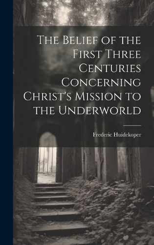 The Belief of the First Three Centuries Concerning Christ's Mission to the Underworld