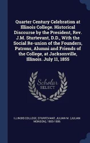 Quarter Century Celebration at Illinois College. Historical Discourse by the President, REV. J.M. Sturtevant, D.D., with the Social Re-Union of the Founders, Patrons, Alumni and Friends of the College, at Jacksonville, Illinois. July 11, 1855