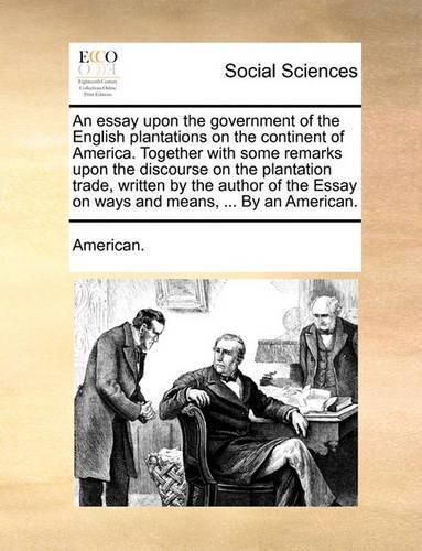 Cover image for An Essay Upon the Government of the English Plantations on the Continent of America. Together with Some Remarks Upon the Discourse on the Plantation Trade, Written by the Author of the Essay on Ways and Means, ... by an American.