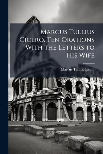 Cover image for Marcus Tullius Cicero. Ten Orations With the Letters to His Wife