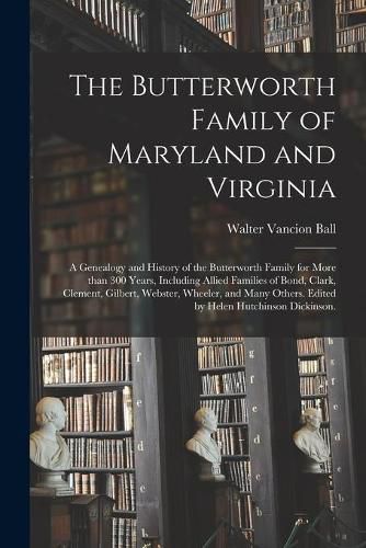 The Butterworth Family of Maryland and Virginia; a Genealogy and History of the Butterworth Family for More Than 300 Years, Including Allied Families of Bond, Clark, Clement, Gilbert, Webster, Wheeler, and Many Others. Edited by Helen Hutchinson...