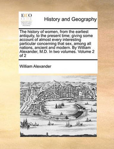 Cover image for The History of Women, from the Earliest Antiquity, to the Present Time; Giving Some Account of Almost Every Interesting Particular Concerning That Sex, Among All Nations, Ancient and Modern. by William Alexander, M.D. in Two Volumes. Volume 2 of 2