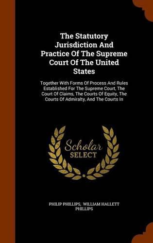 The Statutory Jurisdiction and Practice of the Supreme Court of the United States: Together with Forms of Process and Rules Established for the Supreme Court, the Court of Claims, the Courts of Equity, the Courts of Admiralty, and the Courts in