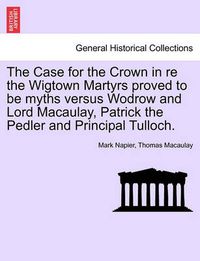 Cover image for The Case for the Crown in Re the Wigtown Martyrs Proved to Be Myths Versus Wodrow and Lord Macaulay, Patrick the Pedler and Principal Tulloch.