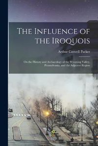 Cover image for The Influence of the Iroquois: on the History and Archaeology of the Wyoming Valley, Pennsylvania, and the Adjacent Region