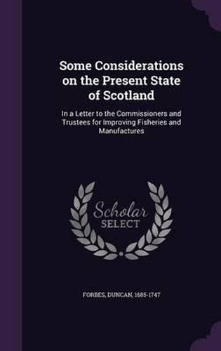 Cover image for Some Considerations on the Present State of Scotland: In a Letter to the Commissioners and Trustees for Improving Fisheries and Manufactures