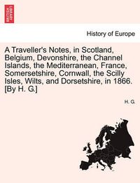 Cover image for A Traveller's Notes, in Scotland, Belgium, Devonshire, the Channel Islands, the Mediterranean, France, Somersetshire, Cornwall, the Scilly Isles, Wilts, and Dorsetshire, in 1866. [By H. G.]