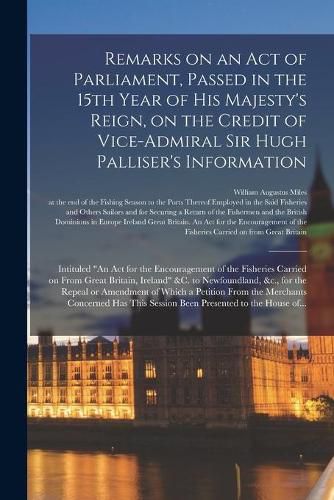 Remarks on an Act of Parliament, Passed in the 15th Year of His Majesty's Reign, on the Credit of Vice-Admiral Sir Hugh Palliser's Information [microform]: Intituled An Act for the Encouragement of the Fisheries Carried on From Great Britain, ...