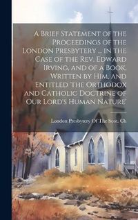 Cover image for A Brief Statement of the Proceedings of the London Presbytery ... in the Case of the Rev. Edward Irving, and of a Book, Written by Him, and Entitled 'the Orthodox and Catholic Doctrine of Our Lord's Human Nature'