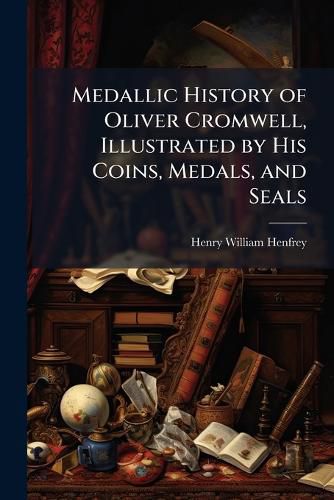 Cover image for Medallic History of Oliver Cromwell, Illustrated by His Coins, Medals, and Seals