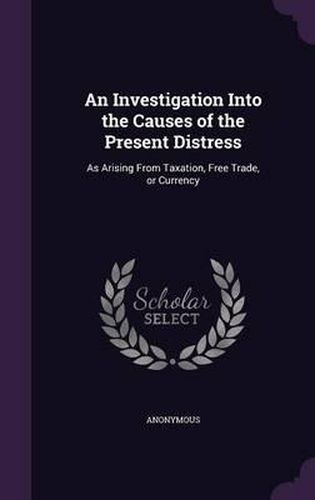 Cover image for An Investigation Into the Causes of the Present Distress: As Arising from Taxation, Free Trade, or Currency