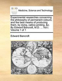 Cover image for Experimental Researches Concerning the Philosophy of Permanent Colours; And the Best Means of Producing Them, by Dying, Callico Printing, &C. by Edward Bancroft, M.D. ... Vol.I. Volume 1 of 1