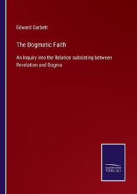 Cover image for The Dogmatic Faith: An Inquiry into the Relation subsisting between Revelation and Dogma