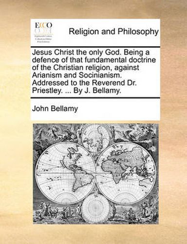 Cover image for Jesus Christ the Only God. Being a Defence of That Fundamental Doctrine of the Christian Religion, Against Arianism and Socinianism. Addressed to the Reverend Dr. Priestley. ... by J. Bellamy.