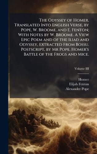 Cover image for The Odyssey of Homer. Translated Into English Verse, by Pope, W. Broome, and E. Fenton; With Notes by W. Broome. A View Epic Poem and of the Iliad and Odyssey, Extracted From Bossu. Postscript, by Mr Pope. Homer's Battle of the Frogs and Mice.