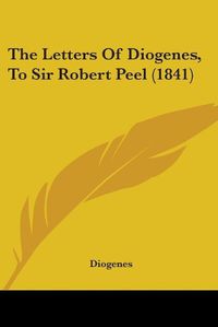 Cover image for The Letters Of Diogenes, To Sir Robert Peel (1841)