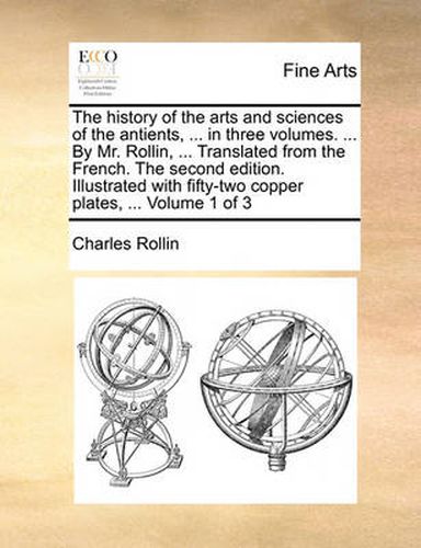 Cover image for The History of the Arts and Sciences of the Antients, ... in Three Volumes. ... by Mr. Rollin, ... Translated from the French. the Second Edition. Illustrated with Fifty-Two Copper Plates, ... Volume 1 of 3